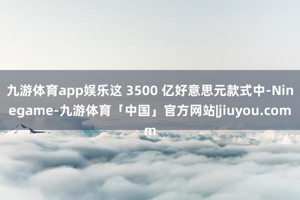 九游体育app娱乐这 3500 亿好意思元款式中-Ninegame-九游体育「中国」官方网站|jiuyou.com