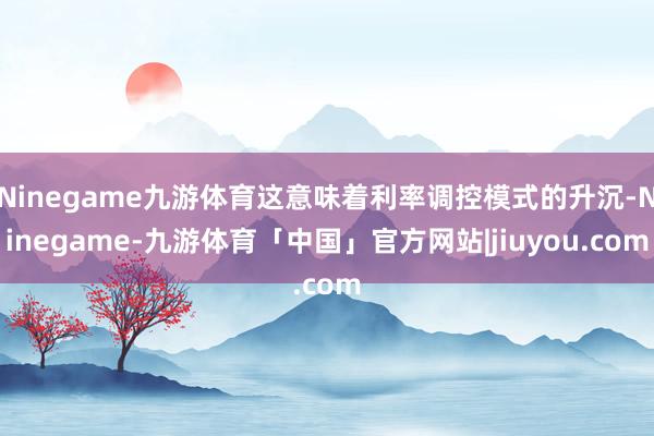 Ninegame九游体育这意味着利率调控模式的升沉-Ninegame-九游体育「中国」官方网站|jiuyou.com