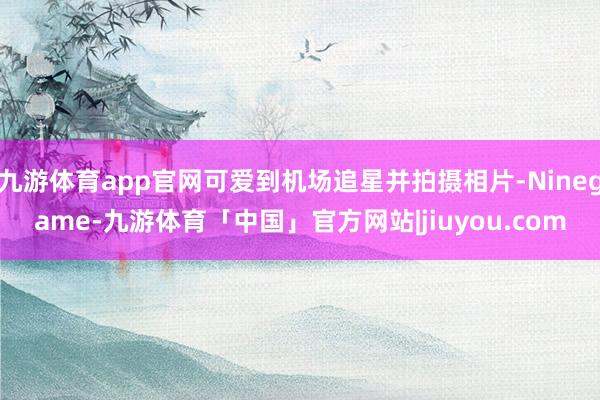 九游体育app官网可爱到机场追星并拍摄相片-Ninegame-九游体育「中国」官方网站|jiuyou.com