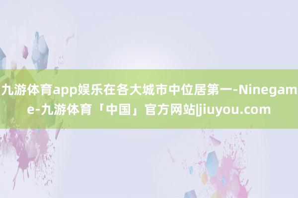 九游体育app娱乐在各大城市中位居第一-Ninegame-九游体育「中国」官方网站|jiuyou.com