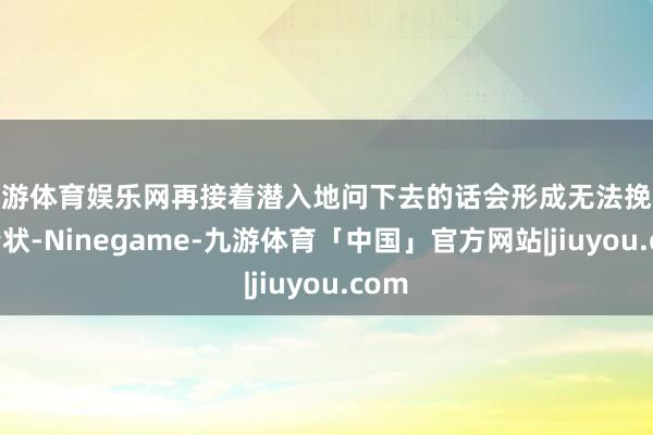 九游体育娱乐网再接着潜入地问下去的话会形成无法挽救的情状-Ninegame-九游体育「中国」官方网站|jiuyou.com