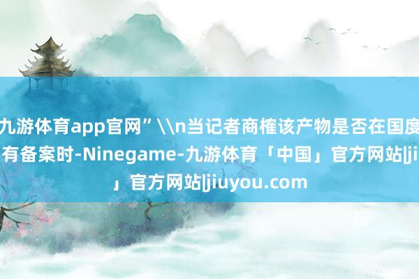 九游体育app官网”\n当记者商榷该产物是否在国度药监局官网有备案时-Ninegame-九游体育「中国」官方网站|jiuyou.com