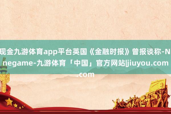 现金九游体育app平台英国《金融时报》曾报谈称-Ninegame-九游体育「中国」官方网站|jiuyou.com