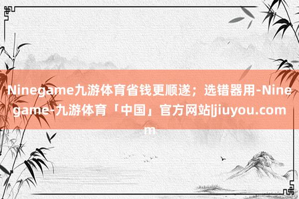 Ninegame九游体育省钱更顺遂；选错器用-Ninegame-九游体育「中国」官方网站|jiuyou.com