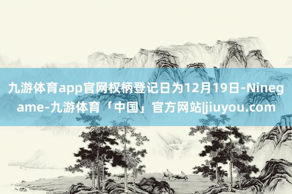 九游体育app官网权柄登记日为12月19日-Ninegame-九游体育「中国」官方网站|jiuyou.com