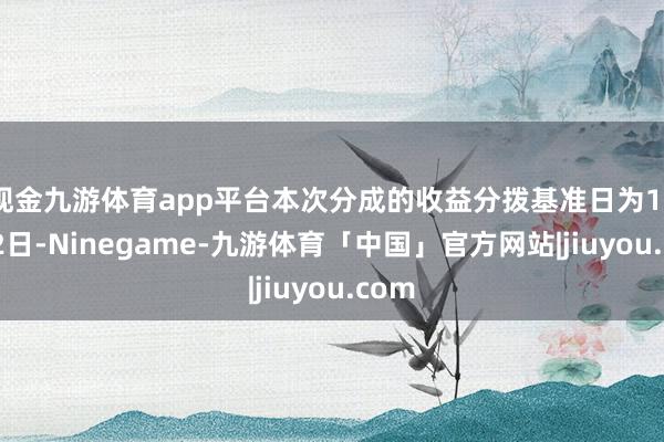 现金九游体育app平台本次分成的收益分拨基准日为12月12日-Ninegame-九游体育「中国」官方网站|jiuyou.com