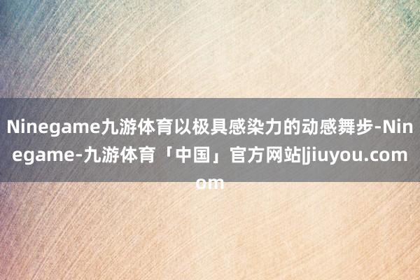 Ninegame九游体育以极具感染力的动感舞步-Ninegame-九游体育「中国」官方网站|jiuyou.com