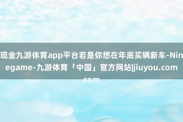 现金九游体育app平台若是你想在年底买辆新车-Ninegame-九游体育「中国」官方网站|jiuyou.com