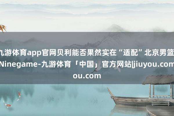 九游体育app官网贝利能否果然实在“适配”北京男篮-Ninegame-九游体育「中国」官方网站|jiuyou.com