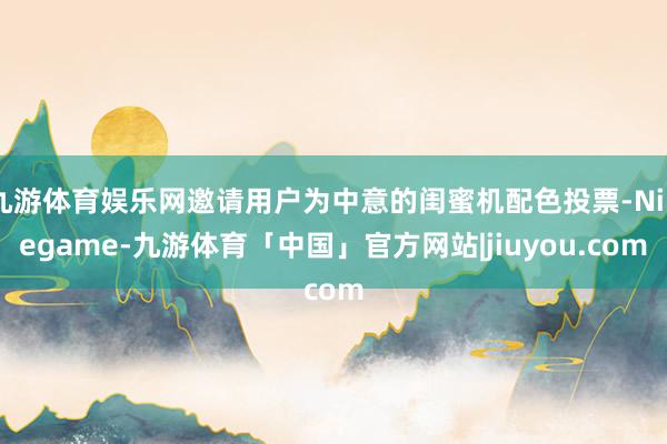 九游体育娱乐网邀请用户为中意的闺蜜机配色投票-Ninegame-九游体育「中国」官方网站|jiuyou.com