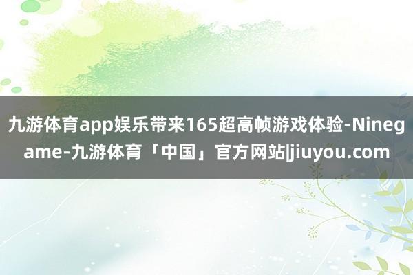 九游体育app娱乐带来165超高帧游戏体验-Ninegame-九游体育「中国」官方网站|jiuyou.com