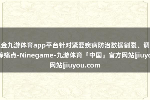 现金九游体育app平台针对紧要疾病防治数据割裂、调治同质化等痛点-Ninegame-九游体育「中国」官方网站|jiuyou.com