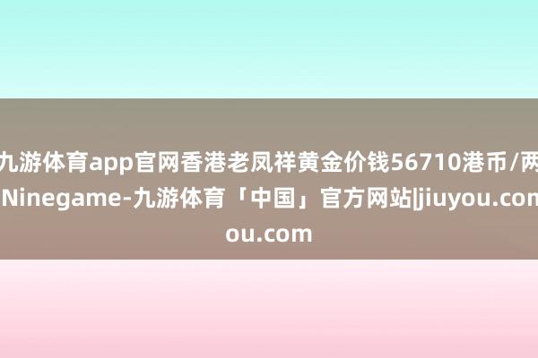 九游体育app官网香港老凤祥黄金价钱56710港币/两-Ninegame-九游体育「中国」官方网站|jiuyou.com