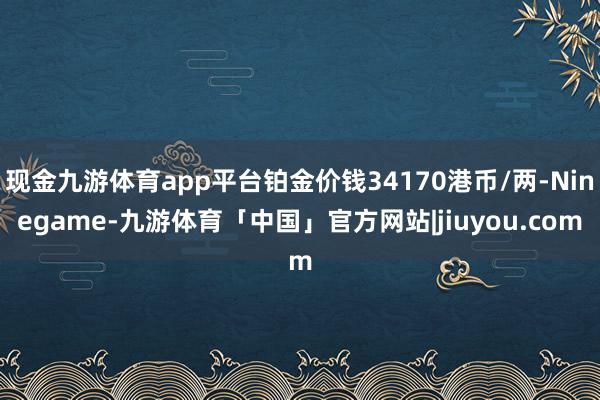 现金九游体育app平台铂金价钱34170港币/两-Ninegame-九游体育「中国」官方网站|jiuyou.com