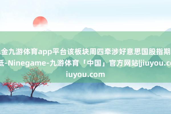 现金九游体育app平台该板块周四牵涉好意思国股指期货走低-Ninegame-九游体育「中国」官方网站|jiuyou.com